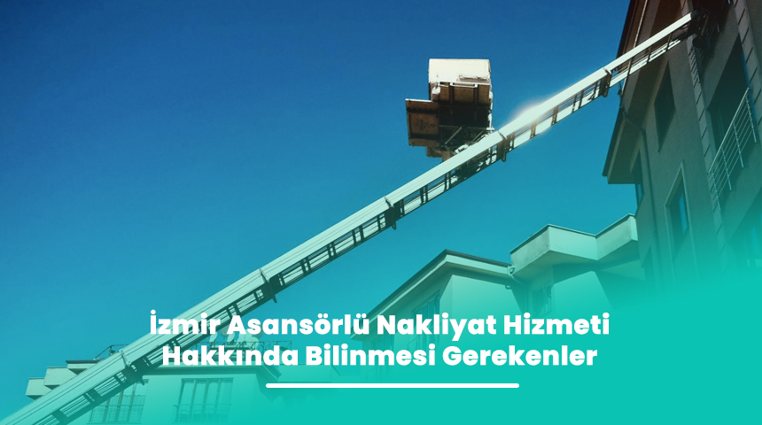 İzmir Asansörlü Nakliyat Hizmeti Hakkında Bilinmesi Gerekenler